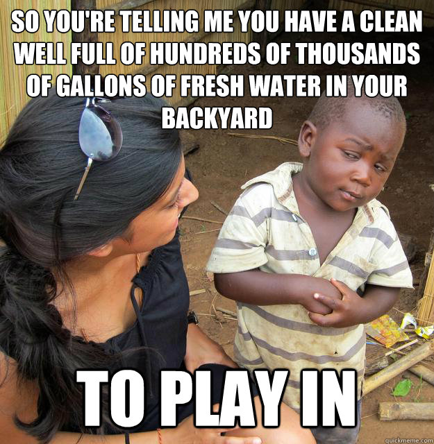 so you're telling me you have a clean well full of hundreds of thousands of gallons of fresh water in your backyard to play in  Sceptical 3rd world child