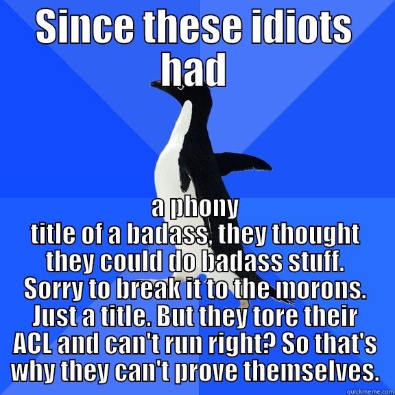 SINCE THESE IDIOTS HAD A PHONY TITLE OF A BADASS, THEY THOUGHT THEY COULD DO BADASS STUFF. SORRY TO BREAK IT TO THE MORONS. JUST A TITLE. BUT THEY TORE THEIR ACL AND CAN'T RUN RIGHT? SO THAT'S WHY THEY CAN'T PROVE THEMSELVES. Socially Awkward Penguin