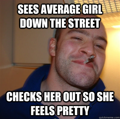 Sees average girl down the street Checks her out so she feels pretty  GoodGuyGreg