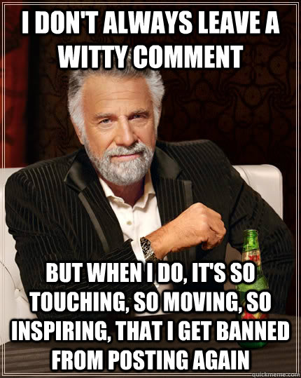 I don't always leave a witty comment but when I do, it's so touching, so moving, so inspiring, that I get banned from posting again  The Most Interesting Man In The World