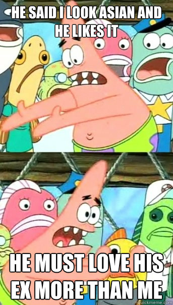 He said I look Asian and he likes it HE must LOVE HIS Ex more than me  Push it somewhere else Patrick