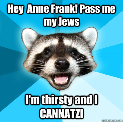 Hey  Anne Frank! Pass me my Jews  I'm thirsty and I CANNATZI   Lame Pun Coon