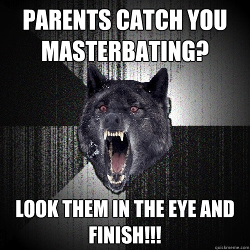 parents catch you 
masterbating? look them in the eye and 
finish!!!  Insanity Wolf