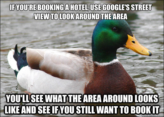 If you're booking a hotel, use google's street view to look around the area You'll see what the area around looks like and see if you still want to book it - If you're booking a hotel, use google's street view to look around the area You'll see what the area around looks like and see if you still want to book it  Misc