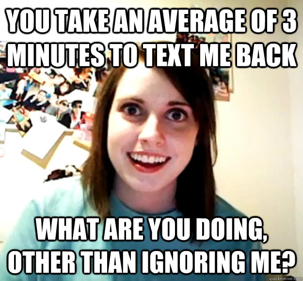 You take an average of 3 minutes to text me back What are you doing, other than ignoring me? - You take an average of 3 minutes to text me back What are you doing, other than ignoring me?  Overly Attached Girlfriend