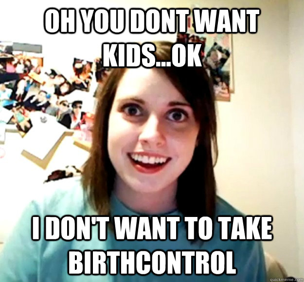Oh you dont want kids...ok I don't want to take birthcontrol  Overly Attached Girlfriend