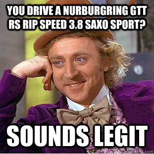you drive a NURBURGRING GTT RS RIP SPEED 3.8 SAXO SPORT? sOUNDS LEGIT  Creepy Wonka
