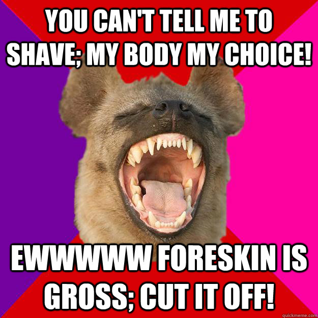 You can't tell me to shave; my body my choice! Ewwwww foreskin is gross; cut it off! - You can't tell me to shave; my body my choice! Ewwwww foreskin is gross; cut it off!  Radical Feminist Hyena