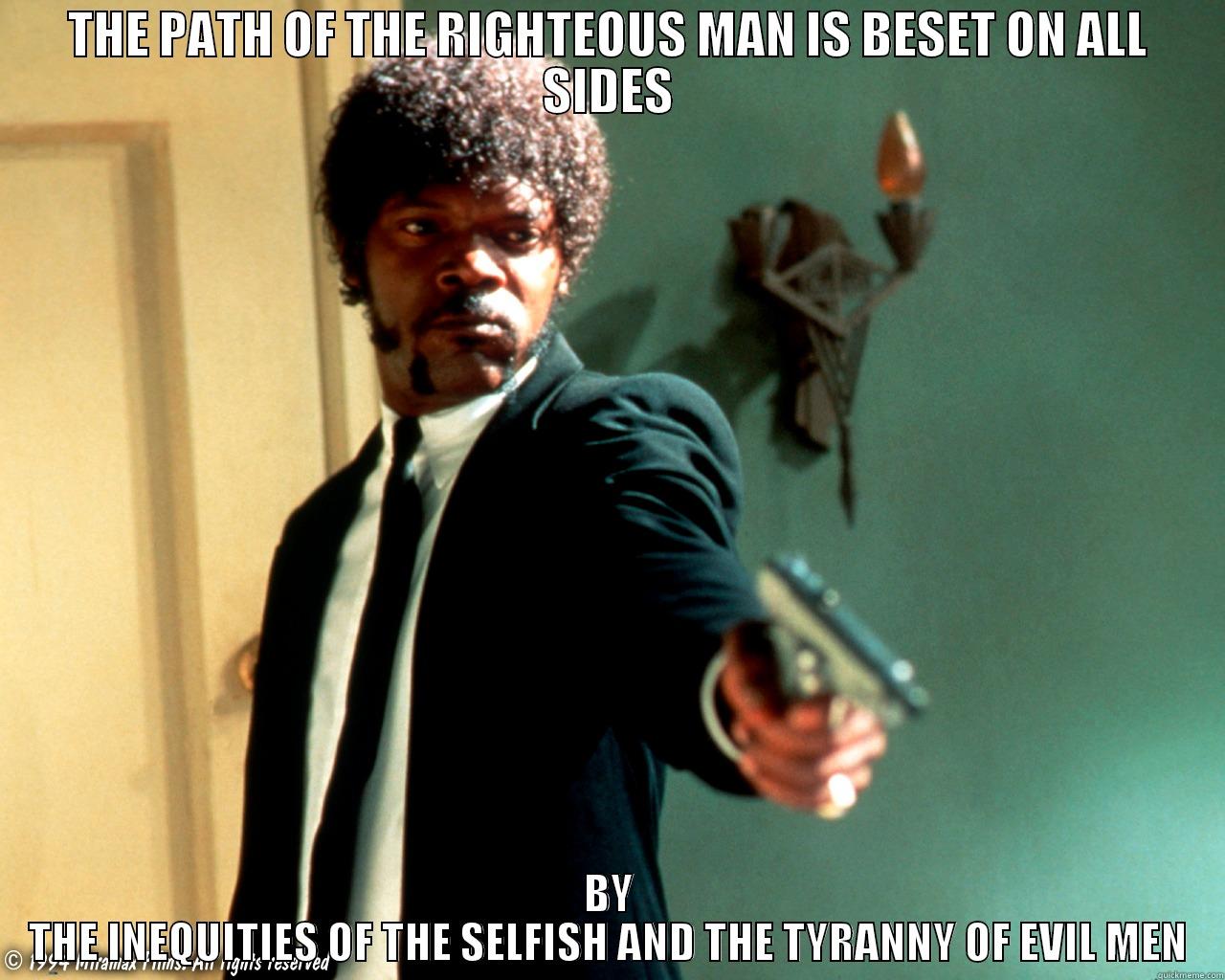 Blessed is he, who in the name of charity and good will, shepherds the weak through the valley of darkness, for he is truly his brother's keeper and the finder of lost children - THE PATH OF THE RIGHTEOUS MAN IS BESET ON ALL SIDES BY THE INEQUITIES OF THE SELFISH AND THE TYRANNY OF EVIL MEN Misc