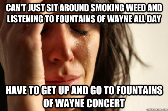 Can't just sit around smoking weed and listening to Fountains of Wayne all day Have to get up and go to Fountains of Wayne concert  First World Problems