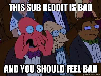 this sub reddit is bad And you should feel bad  X is bad and you should feel bad
