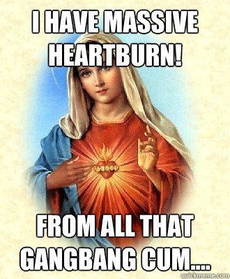 I have massive heartburn! From all that gangbang cum....  Scumbag Virgin Mary