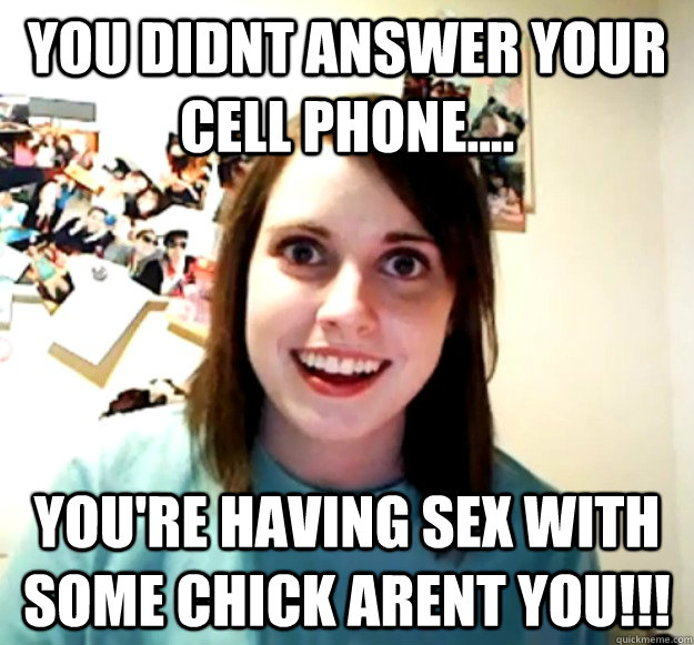 You didnt answer your cell phone.... You're having sex with some chick arent you!!!  Overly Attached Girlfriend