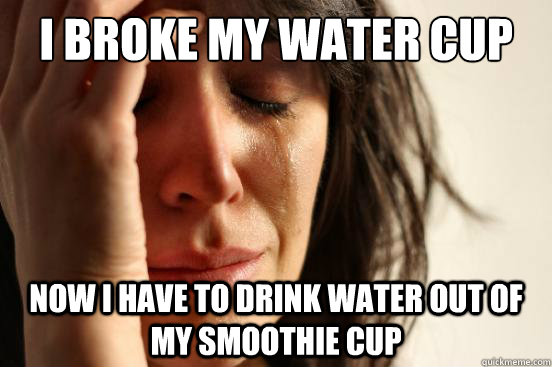 I broke my water cup Now I have to drink water out of my smoothie cup  First World Problems