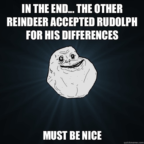 In the end... The other reindeer accepted Rudolph for his differences Must be nice  Forever Alone