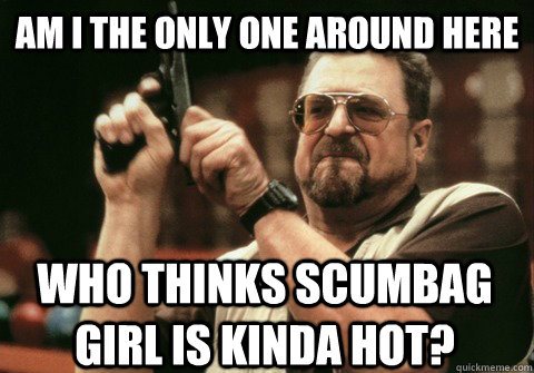 Am I the only one around here who thinks scumbag girl is kinda hot? - Am I the only one around here who thinks scumbag girl is kinda hot?  Am I the only one