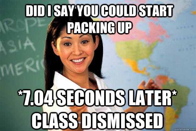did i say you could start packing up *7.04 seconds later* class dismissed  Unhelpful High School Teacher