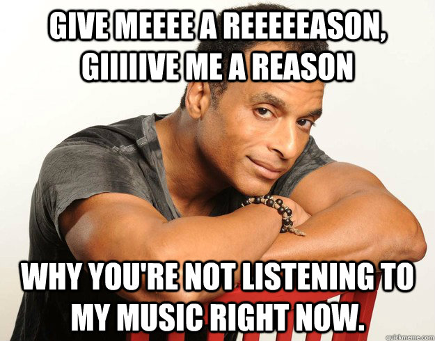 Give meeee a reeeeeason, giiiiive me a reason Why you're not listening to my music right now. - Give meeee a reeeeeason, giiiiive me a reason Why you're not listening to my music right now.  Overly Attached Jon Secada