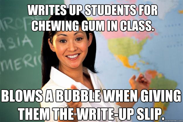 Writes up students for chewing gum in class.  Blows a bubble when giving them the write-up slip.  Unhelpful High School Teacher