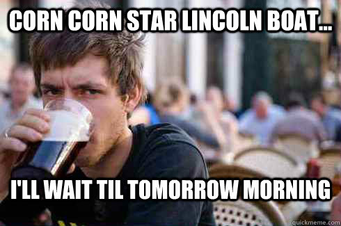Corn Corn star lincoln boat... I'll wait til tomorrow morning  Lazy College Senior