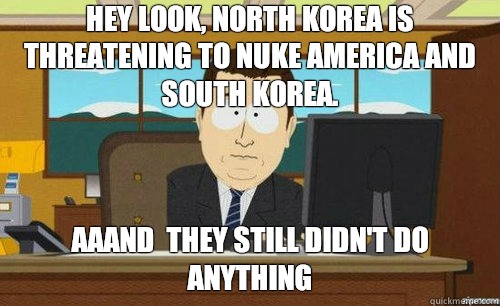 Hey look, north Korea is threatening to nuke America and south Korea. Aaand  they still didn't do anything  anditsgone