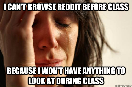 I can't browse reddit before class Because I won't have anything to look at during class  First World Problems