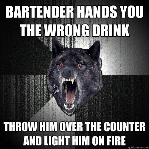 Bartender hands you the wrong drink throw him over the counter and light him on fire  Insanity Wolf