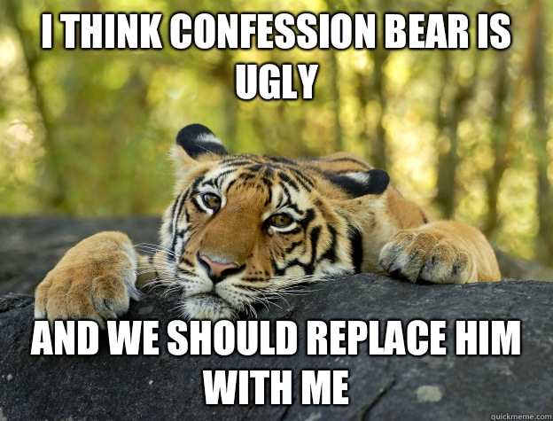I think Confession Bear is ugly  And we should replace him with me  Confession Tiger