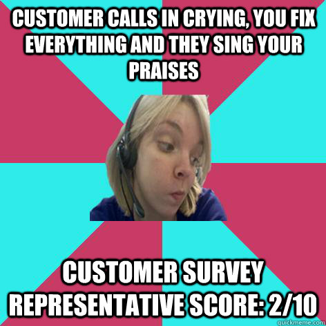 Customer calls in crying, you fix everything and they sing your praises customer survey representative score: 2/10  - Customer calls in crying, you fix everything and they sing your praises customer survey representative score: 2/10   Disheartened Call Center Rep