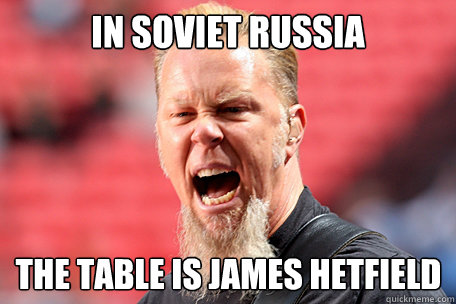 In soviet russia THE TABLE is james hetfield  I AM THE TABLE - James Hetfield