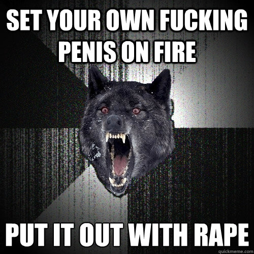 Set your own fucking penis on fire put it out with rape  Insanity Wolf