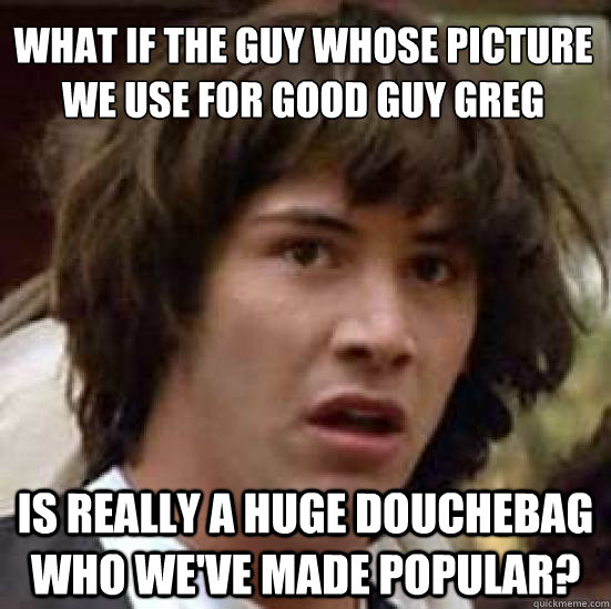 What if the guy whose picture we use for Good Guy Greg 
 is really a huge douchebag who we've made popular? - What if the guy whose picture we use for Good Guy Greg 
 is really a huge douchebag who we've made popular?  conspiracy keanu