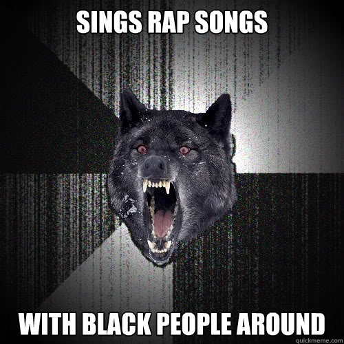 sings rap songs with black people around  insanitywolf