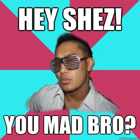 hey shez! you mad bro?  