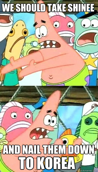 We should take shinee and nail them down to korea  Push it somewhere else Patrick
