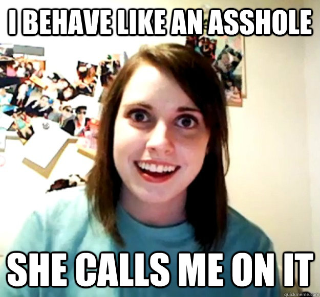 i behave like an asshole she calls me on it  Overly Attached Girlfriend