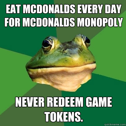 eat Mcdonalds every day for mcdonalds monopoly never redeem game tokens.  Foul Bachelor Frog