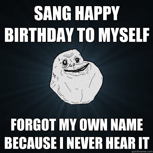 sang happy birthday to myself forgot my own name because i never hear it - sang happy birthday to myself forgot my own name because i never hear it  Forever Alone