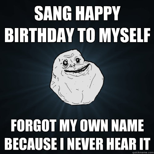 sang happy birthday to myself forgot my own name because i never hear it  Forever Alone
