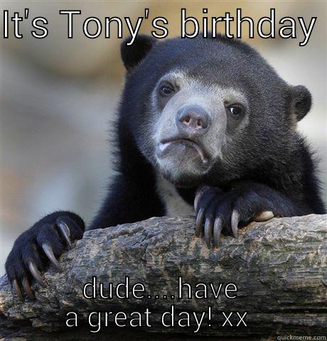 IT'S TONY'S BIRTHDAY  DUDE....HAVE A GREAT DAY! XX  Confession Bear