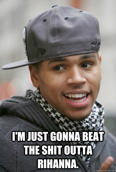  I'm just gonna beat the shit outta rihanna.  Scumbag Chris Brown