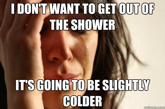 I don't want to get out of the shower It's going to be slightly colder  First World Problems