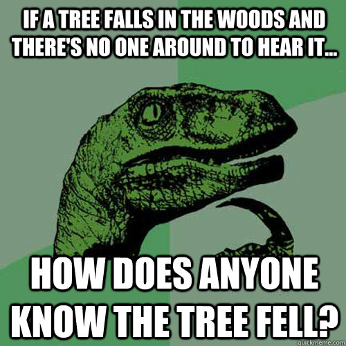 If a tree falls in the woods and there's no one around to hear it... how does anyone know the tree fell?  Philosoraptor
