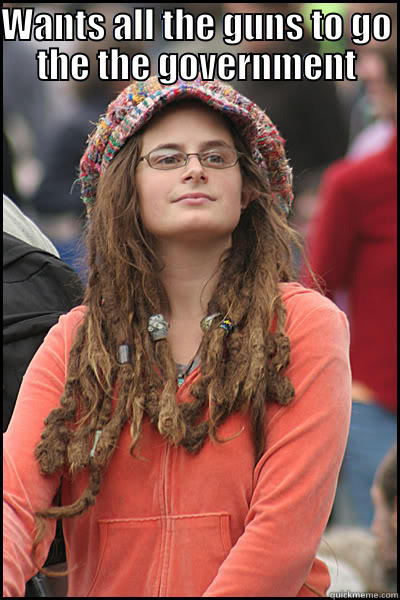 BELIEVES GUNS CAUSES MORE CRIME AND PEOPLE TO BE IRRESPONSIBLE WANTS ALL THE GUNS TO GO THE THE GOVERNMENT College Liberal