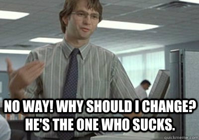 No way! Why should I change? He's the one who sucks. - No way! Why should I change? He's the one who sucks.  Michael Bolton Office Space