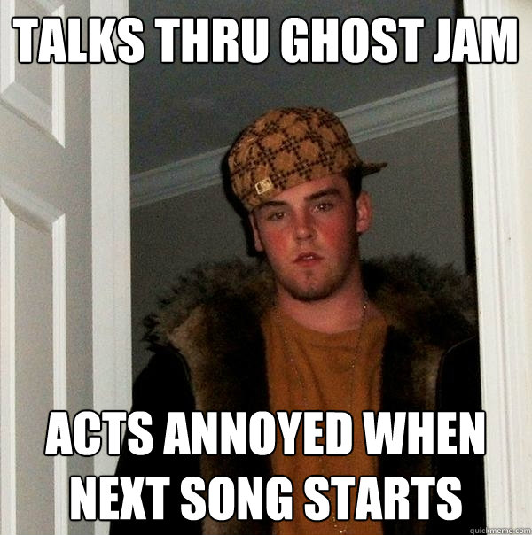 talks thru ghost jam acts annoyed when next song starts  Scumbag Steve