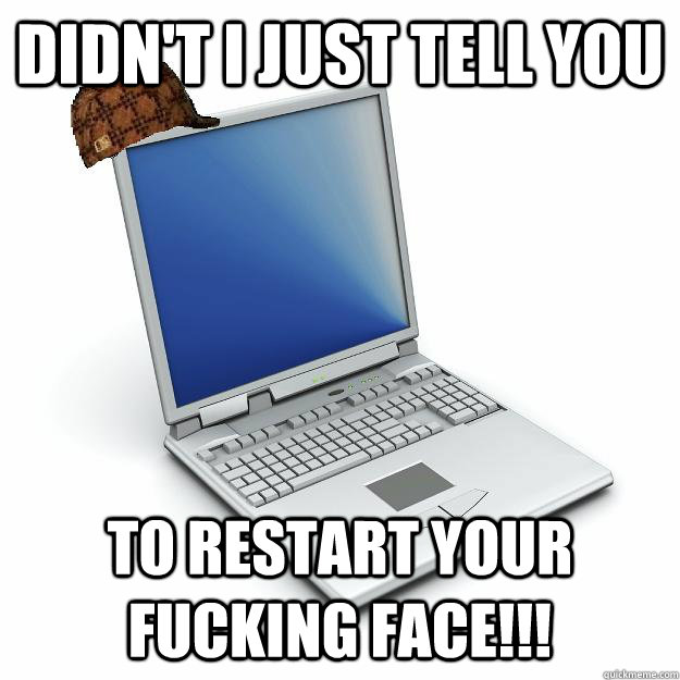 Didn't I just tell you  to restart your fucking face!!!  Scumbag computer