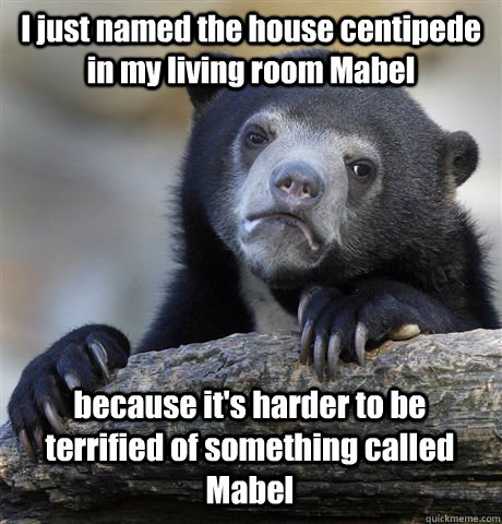 I just named the house centipede in my living room Mabel because it's harder to be terrified of something called Mabel  Confession Bear