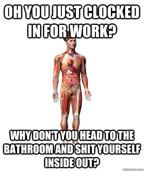 Oh you just clocked in for work? Why don't you head to the bathroom and shit yourself inside out?  