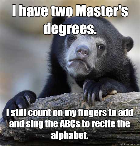 I have two Master's degrees. I still count on my fingers to add and sing the ABCs to recite the alphabet. - I have two Master's degrees. I still count on my fingers to add and sing the ABCs to recite the alphabet.  Misc